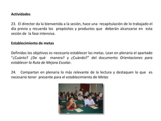 Actividades
23. El director da la bienvenida a la sesión, hace una recapitulación de lo trabajado el
día previo y recuerda los propósitos y productos que deberán alcanzarse en esta
sesión de la fase intensiva.
Establecimiento de metas
Definidos los objetivos es necesario establecer las metas. Lean en plenaria el apartado
“¿Cuánto? ¿De qué manera? y ¿Cuándo?” del documento Orientaciones para
establecer la Ruta de Mejora Escolar.
24. Compartan en plenaria lo más relevante de la lectura y destaquen lo que es
necesario tener presente para el establecimiento de Metas
 