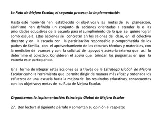 La Ruta de Mejora Escolar, el segundo proceso: La implementación
Hasta este momento han establecido los objetivos y las metas de su planeación,
asimismo han definido un conjunto de acciones orientadas a atender la o las
prioridades educativas de la escuela para el cumplimiento de lo que se quiere lograr
como escuela. Estas acciones se concretan en los salones de clase, en el colectivo
docente y en la escuela con la participación responsable y comprometida de los
padres de familia, con el aprovechamiento de los recursos técnicos y materiales, con
la medición de avances y con la solicitud de apoyos y asesoría externa que así lo
determine el colectivo. Consideren el apoyo que brindan los programas en que la
escuela esté participando.
Una forma de integrar estas acciones es a través de la Estrategia Global de Mejora
Escolar como la herramienta que permite dirigir de manera más eficaz y ordenada los
esfuerzos de una escuela hacia la mejora de los resultados educativos, consecuentes
con los objetivos y metas de su Ruta de Mejora Escolar.
Organicemos la implementación: Estrategia Global de Mejora Escolar
27. Den lectura al siguiente párrafo y comenten su opinión al respecto:
 