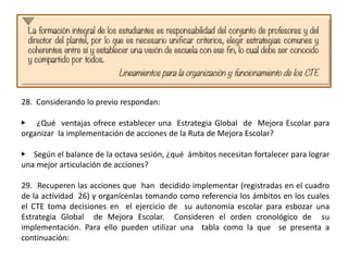 28. Considerando lo previo respondan:
▶ ¿Qué ventajas ofrece establecer una Estrategia Global de Mejora Escolar para
organizar la implementación de acciones de la Ruta de Mejora Escolar?
▶ Según el balance de la octava sesión, ¿qué ámbitos necesitan fortalecer para lograr
una mejor articulación de acciones?
29. Recuperen las acciones que han decidido implementar (registradas en el cuadro
de la actividad 26) y organícenlas tomando como referencia los ámbitos en los cuales
el CTE toma decisiones en el ejercicio de su autonomía escolar para esbozar una
Estrategia Global de Mejora Escolar. Consideren el orden cronológico de su
implementación. Para ello pueden utilizar una tabla como la que se presenta a
continuación:
 
