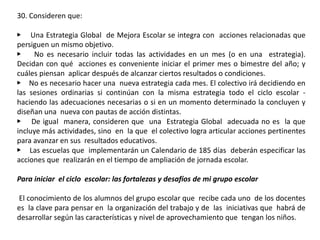 30. Consideren que:
▶ Una Estrategia Global de Mejora Escolar se integra con acciones relacionadas que
persiguen un mismo objetivo.
▶ No es necesario incluir todas las actividades en un mes (o en una estrategia).
Decidan con qué acciones es conveniente iniciar el primer mes o bimestre del año; y
cuáles piensan aplicar después de alcanzar ciertos resultados o condiciones.
▶ No es necesario hacer una nueva estrategia cada mes. El colectivo irá decidiendo en
las sesiones ordinarias si continúan con la misma estrategia todo el ciclo escolar -
haciendo las adecuaciones necesarias o si en un momento determinado la concluyen y
diseñan una nueva con pautas de acción distintas.
▶ De igual manera, consideren que una Estrategia Global adecuada no es la que
incluye más actividades, sino en la que el colectivo logra articular acciones pertinentes
para avanzar en sus resultados educativos.
▶ Las escuelas que implementarán un Calendario de 185 días deberán especificar las
acciones que realizarán en el tiempo de ampliación de jornada escolar.
Para iniciar el ciclo escolar: las fortalezas y desafíos de mi grupo escolar
El conocimiento de los alumnos del grupo escolar que recibe cada uno de los docentes
es la clave para pensar en la organización del trabajo y de las iniciativas que habrá de
desarrollar según las características y nivel de aprovechamiento que tengan los niños.
 
