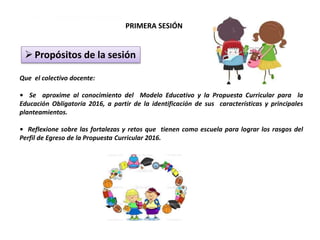 PRIMERA SESIÓN
▶ Propósitos de la sesión
Propósitos de la sesión
Que el colectivo docente:
• Se aproxime al conocimiento del Modelo Educativo y la Propuesta Curricular para la
Educación Obligatoria 2016, a partir de la identificación de sus características y principales
planteamientos.
• Reflexione sobre las fortalezas y retos que tienen como escuela para lograr los rasgos del
Perfil de Egreso de la Propuesta Curricular 2016.
 