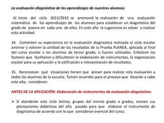 La evaluación diagnóstica de los aprendizajes de nuestros alumnos
Al inicio del ciclo 2015/2016 se promovió la realización de una evaluación
sistemática de los aprendizajes de los alumnos para establecer un diagnóstico del
grado de avance en cada uno de ellos. En este año la sugerencia es volver a realizar
esta actividad.
34. Comenten su experiencia en la evaluación diagnóstica realizada el ciclo escolar
anterior y valoren la utilidad de los resultados de la Prueba PLANEA, aplicada al final
del curso escolar a los alumnos de tercer grado, si fueron utilizados. Enfaticen los
factores que facilitaron y dificultaron la elaboración de instrumentos, la organización
escolar para su aplicación y la calificación e interpretación de resultados.
35. Reconozcan qué situaciones tienen que prever para realizar esta evaluación a
todos los alumnos de la escuela. Tomen acuerdos para el proceso que llevarán a cabo
este año; consideren:
ANTES DE LA APLICACIÓN: Elaboración de instrumentos de evaluación diagnóstica:
 Si atenderán este ciclo lectivo, grupos del mismo grado o grados, revisen sus
planeaciones didácticas del año pasado para que elaborar el instrumento de
diagnóstico de acuerdo con lo que consideran esencial del curso.
 