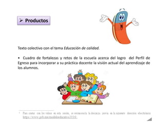  Productos
Texto colectivo con el tema Educación de calidad.
• Cuadro de fortalezas y retos de la escuela acerca del logro del Perfil de
Egreso para incorporar a su práctica docente la visión actual del aprendizaje de
los alumnos.
 