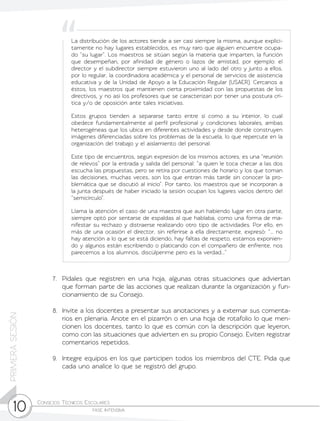 Consejos Técnicos Escolares	
fase intensiva10
PRIMERASESIÓN
7.	 Pídales que registren en una hoja, algunas otras situaciones que adviertan
que forman parte de las acciones que realizan durante la organización y fun-
cionamiento de su Consejo.
8.	 Invite a los docentes a presentar sus anotaciones y a externar sus comenta-
rios en plenaria. Anote en el pizarrón o en una hoja de rotafolio lo que men-
cionen los docentes, tanto lo que es común con la descripción que leyeron,
como con las situaciones que advierten en su propio Consejo. Eviten registrar
comentarios repetidos.
9.	 Integre equipos en los que participen todos los miembros del CTE. Pida que
cada uno analice lo que se registró del grupo.
La distribución de los actores tiende a ser casi siempre la misma, aunque explíci-
tamente no hay lugares establecidos, es muy raro que alguien encuentre ocupa-
do “su lugar”. Los maestros se sitúan según la materia que imparten, la función
que desempeñan, por afinidad de género o lazos de amistad, por ejemplo: el
director y el subdirector siempre estuvieron uno al lado del otro y junto a ellos,
por lo regular, la coordinadora académica y el personal de servicios de asistencia
educativa y de la Unidad de Apoyo a la Educación Regular (USAER). Cercanos a
éstos, los maestros que mantienen cierta proximidad con las propuestas de los
directivos, y no así los profesores que se caracterizan por tener una postura crí-
tica y/o de oposición ante tales iniciativas.
Estos grupos tienden a separarse tanto entre sí como a su interior, lo cual
obedece fundamentalmente al perfil profesional y condiciones laborales, ambas
heterogéneas que los ubica en diferentes actividades y desde donde construyen
imágenes diferenciadas sobre los problemas de la escuela, lo que repercute en la
organización del trabajo y el aislamiento del personal.
Este tipo de encuentros, según expresión de los mismos actores, es una “reunión
de relevos” por la entrada y salida del personal: “a quien le toca checar a las dos
escucha las propuestas, pero se retira por cuestiones de horario y los que toman
las decisiones, muchas veces, son los que entran más tarde sin conocer la pro-
blemática que se discutió al inicio”. Por tanto, los maestros que se incorporan a
la junta después de haber iniciado la sesión ocupan los lugares vacíos dentro del
“semicírculo”.
Llama la atención el caso de una maestra que aun habiendo lugar en otra parte,
siempre optó por sentarse de espaldas al que hablaba, como una forma de ma-
nifestar su rechazo y distraerse realizando otro tipo de actividades. Por ello, en
más de una ocasión el director, sin referirse a ella directamente, expresó: “... no
hay atención a lo que se está diciendo, hay faltas de respeto, estamos exponien-
do y algunos están escribiendo o platicando con el compañero de enfrente, nos
parecemos a los alumnos, discúlpenme pero es la verdad...”
 