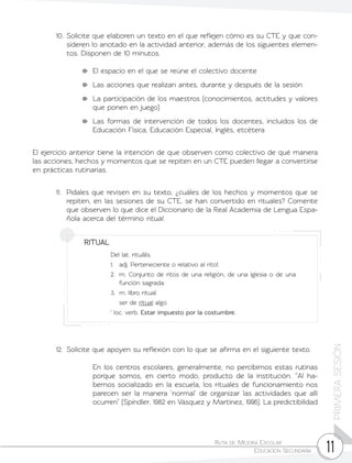 Ruta de Mejora Escolar	
Educación Secundaria 11
PRIMERASESIÓN
12.	 Solicite que apoyen su reflexión con lo que se afirma en el siguiente texto.
	 En los centros escolares, generalmente, no percibimos estas rutinas
porque somos, en cierto modo, producto de la institución. “Al ha-
bernos socializado en la escuela, los rituales de funcionamiento nos
parecen ser la manera ‘normal’ de organizar las actividades que allí
ocurren” (Spindler, 1982 en Vásquez y Martínez, 1996). La predictibilidad
10.	Solicite que elaboren un texto en el que reflejen cómo es su CTE y que con-
sideren lo anotado en la actividad anterior, además de los siguientes elemen-
tos. Disponen de 10 minutos.
	 El espacio en el que se reúne el colectivo docente
	 Las acciones que realizan antes, durante y después de la sesión
	 La participación de los maestros (conocimientos, actitudes y valores
que ponen en juego)
	 Las formas de intervención de todos los docentes, incluidos los de
Educación Física, Educación Especial, Inglés, etcétera
El ejercicio anterior tiene la intención de que observen como colectivo de qué manera
las acciones, hechos y momentos que se repiten en un CTE pueden llegar a convertirse
en prácticas rutinarias.
11.	 Pídales que revisen en su texto, ¿cuáles de los hechos y momentos que se
repiten, en las sesiones de su CTE, se han convertido en rituales? Comente
que observen lo que dice el Diccionario de la Real Academia de Lengua Espa-
ñola acerca del término ritual.
RITUAL
Del lat. rituālis.
1.	 adj. Perteneciente o relativo al rito1.
2.	 m. Conjunto de ritos de una religión, de una Iglesia o de una
función sagrada.
3.	 m. libro ritual.
	 ser de ritual algo.
1
loc. verb. Estar impuesto por la costumbre.
 