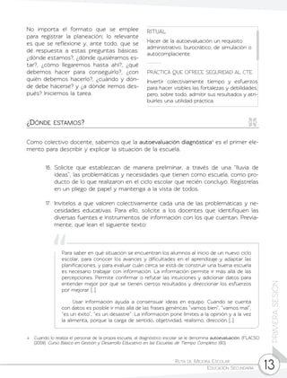 Ruta de Mejora Escolar	
Educación Secundaria 13
PRIMERASESIÓN
4 	 Cuando lo realiza el personal de la propia escuela, al diagnóstico escolar se le denomina autoevaluación. (FLACSO
(2009). Curso Básico en Gestión y Desarrollo Educativo en las Escuelas de Tiempo Completo. (60).
Como colectivo docente, sabemos que la autoevaluación diagnóstica4
es el primer ele-
mento para describir y explicar la situación de la escuela.
16.	Solicite que establezcan de manera preliminar, a través de una “lluvia de
ideas”, las problemáticas y necesidades que tienen como escuela, como pro-
ducto de lo que realizaron en el ciclo escolar que recién concluyó. Regístrelas
en un pliego de papel y mantenga a la vista de todos.
17.	 Invítelos a que valoren colectivamente cada una de las problemáticas y ne-
cesidades educativas. Para ello, solicite a los docentes que identifiquen las
diversas fuentes e instrumentos de información con los que cuentan. Previa-
mente, que lean el siguiente texto:
No importa el formato que se emplee
para registrar la planeación; lo relevante
es que se reflexione y, ante todo, que se
dé respuesta a estas preguntas básicas:
¿dónde estamos?, ¿dónde quisiéramos es-
tar?, ¿cómo llegaremos hasta ahí?, ¿qué
debemos hacer para conseguirlo?, ¿con
quién debemos hacerlo?, ¿cuándo y dón-
de debe hacerse? y ¿a dónde iremos des-
pués? Iniciemos la tarea.
RITUAL
Hacer de la autoevaluación un requisito
administrativo, burocrático, de simulación o
autocomplaciente.
PRÁCTICA QUE OFRECE SEGURIDAD AL CTE
Invertir colectivamente tiempo y esfuerzos
para hacer visibles las fortalezas y debilidades,
pero, sobre todo, admitir sus resultados y atri-
buirles una utilidad práctica.
¿Dónde estamos?
Para saber en qué situación se encuentran los alumnos al inicio de un nuevo ciclo
escolar, para conocer los avances y dificultades en el aprendizaje y adaptar las
planificaciones, y para evaluar cuán cerca se está de construir una buena escuela
es necesario trabajar con información. La información permite ir más allá de las
percepciones. Permite confirmar o refutar las intuiciones y adicionar datos para
entender mejor por qué se tienen ciertos resultados y direccionar los esfuerzos
por mejorar […].
	 Usar información ayuda a consensuar ideas en equipo. Cuando se cuenta
con datos es posible ir más allá de las frases genéricas “vamos bien”, “vamos mal”,
“es un éxito”, “es un desastre”. La información pone límites a la opinión y a la vez
la alimenta, porque la carga de sentido, objetividad, realismo, dirección […].
 