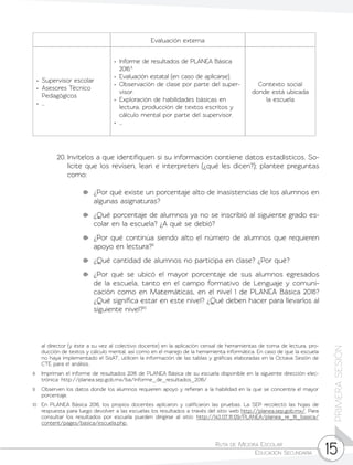 Ruta de Mejora Escolar	
Educación Secundaria 15
PRIMERASESIÓN
20.	Invítelos a que identifiquen si su información contiene datos estadísticos. So-
licite que los revisen, lean e interpreten (¿qué les dicen?); plantee preguntas
como:
	 ¿Por qué existe un porcentaje alto de inasistencias de los alumnos en
algunas asignaturas?
	 ¿Qué porcentaje de alumnos ya no se inscribió al siguiente grado es-
colar en la escuela? ¿A qué se debió?
	 ¿Por qué continúa siendo alto el número de alumnos que requieren
apoyo en lectura?9
	 ¿Qué cantidad de alumnos no participa en clase? ¿Por qué?
	 ¿Por qué se ubicó el mayor porcentaje de sus alumnos egresados
de la escuela, tanto en el campo formativo de Lenguaje y comuni-
cación como en Matemáticas, en el nivel 1 de PLANEA Básica 2016?
¿Qué significa estar en este nivel? ¿Qué deben hacer para llevarlos al
siguiente nivel?10
Evaluación externa
•	 Supervisor escolar
•	 Asesores Técnico
Pedagógicos
•	…
•	 Informe de resultados de PLANEA Básica
2016.8
•	 Evaluación estatal (en caso de aplicarse).
•	 Observación de clase por parte del super-
visor.
•	 Exploración de habilidades básicas en
lectura, producción de textos escritos y
cálculo mental por parte del supervisor.
•	…
Contexto social
donde está ubicada
la escuela
al director (y éste a su vez al colectivo docente) en la aplicación censal de herramientas de toma de lectura, pro-
ducción de textos y cálculo mental, así como en el manejo de la herramienta informática. En caso de que la escuela
no haya implementado el SisAT, utilicen la información de las tablas y gráficas elaboradas en la Octava Sesión de
CTE para el análisis.
8	 Impriman el informe de resultados 2016 de PLANEA Básica de su escuela disponible en la siguiente dirección elec-
trónica: http://planea.sep.gob.mx/ba/informe_de_resultados_2016/
9	 Observen los datos donde los alumnos requieren apoyo y refieran a la habilidad en la que se concentra el mayor
porcentaje.
10	 En PLANEA Básica 2016, los propios docentes aplicaron y calificaron las pruebas. La SEP recolectó las hojas de
respuesta para luego devolver a las escuelas los resultados a través del sitio web http://planea.sep.gob.mx/. Para
consultar los resultados por escuela pueden dirigirse al sitio: http://143.137.111.129/PLANEA/planea_re_16_basica/
content/pages/basica/escuela.php.
 