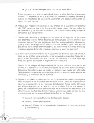 Consejos Técnicos Escolares	
fase intensiva16
PRIMERASESIÓN
	 ¿A qué causas atribuyen cada uno de los resultados?
	 Estas preguntas son sólo un ejemplo de cómo analizar la información cuan-
titativa. Lo importante es que el colectivo docente interprete, procese y
debata los resultados de su escuela asumiendo una postura crítica ante los
datos con que cuenta.
21.	Pídales que registren el producto de su análisis en el Cuaderno de Bitácora
del CTE; mencione que esto les permitirá tener mayor claridad sobre las
problemáticas y necesidades educativas que presenta la escuela y el tipo de
soluciones que se requieren.
22.	Solicite que describan y expliquen el contenido de los registros de las prácti-
cas docentes, y de las fichas descriptivas de los grupos y de los alumnos que
requieren apoyo. Pida que destaquen la información cualitativa observando
¿qué y cómo está registrada?; que incorporen también ¿qué clima escolar
prevaleció en el plantel entre maestros, así como entre maestros-directivos,
maestros-padres de familia, maestros-alumnos y alumnos-alumnos?
23.	Solicite que anoten también en el Cuaderno de Bitácora del CTE, el resul-
tado de su análisis para utilizarlo en las actividades siguientes. Pregunte al
grupo si la información con que cuentan es suficiente o si hace falta algo
más para poder establecer el diagnóstico de la escuela.
	 Con el fin de integrar el diagnóstico de la escuela, valoren su situación en
cuanto a la atención a las cuatro prioridades del Sistema Básico de Mejora
Educativa. Consideren que ya existe un balance que puede ser reforzado.
Tengan presente que este sistema sigue siendo el referente para avanzar en
la calidad y la retención de los alumnos.
24.	Organice, en cuatro equipos, a todos los docentes de las diferentes asignatu-
ras e incorpore a los maestros de Educación Física, Cómputo, al personal de
Apoyo a la educación y a los maestros de Educación Física, Inglés, Cómputo,
etc. Asigne una prioridad a cada uno de los equipos. Solicite que valoren el
grado de cumplimiento que tienen de ella, en función de los resultados que
obtuvieron de las fuentes de información; utilicen para este ejercicio los ins-
trumentos que se presentan al final de la Guía en los Anexos.
	 Anexo 1. Normalidad Mínima de Operación Escolar
	 Anexo 2. Convivencia Escolar
	 Anexo 3. Mejora de los aprendizajes (con énfasis en lectura, escritura
y matemáticas)
 