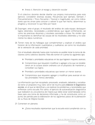Ruta de Mejora Escolar	
Educación Secundaria 17
PRIMERASESIÓN
	 Anexo 4. Atención al rezago y deserción escolar
	 Si el colectivo docente decide diseñar sus propios instrumentos para este
ejercicio, consideren diversas escalas, frecuencias (por ejemplo, Siempre /
Frecuentemente / Poco frecuente / Nunca) o magnitudes, así como indica-
dores que les sirvan para conocer o valorar lo que han hecho, determinar su
progreso y reconocer lo que falta por hacer.
25.	Expongan, ante el grupo, el resultado del análisis de cada equipo; destaquen
logros obtenidos, necesidades y problemáticas que siguen enfrentando, así
como las prácticas docentes y escolares asociadas a éstas. No olviden que
lo importante es identificar las causas de los resultados obtenidos y no sola-
mente los datos numéricos.
26.	Tomen nota de los hallazgos que complementan y explican el análisis que
hicieron de la información cuantitativa y cualitativa, así como los resultados
de la valoración de cada prioridad.
	 Con el resultado obtenido hasta este momento es posible iniciar la toma de de-
cisiones como colectivo docente. Para ello tomen en cuenta los siguientes ejes:
	 Prioridad o prioridades educativas en las que lograron mayores avances.
	 Compromisos que requieren modificar o agregar a los que se estable-
cieron en la octava sesión ordinaria con el propósito de mantener y
consolidar sus logros.
	 Prioridad o prioridades educativas que tienen un menor avance.
	 Compromisos que requieren agregar o modificar para avanzar en es-
tas prioridades menos atendidas.
	 La información que han recopilado, procesado, analizado, debatido y socializa-
do tiene un propósito muy claro: servir de insumo para elaborar el diagnóstico
escolar, en el que se identifican y se explican los problemas y necesidades que
enfrentan como escuela. Por tanto, el ejercicio de autoevaluación diagnóstica
que realizaron es una práctica de mejora que debe estar sistematizada como
base para una toma de decisiones informada, y ha de constituirse como un
punto de partida para la elaboración de los siguientes pasos de la planeación
de su Ruta de Mejora Escolar.
27.	Comenten en plenaria:
	 ¿Estos resultados representan que la escuela está cumpliendo con su
 