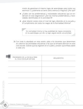 Consejos Técnicos Escolares	
fase intensiva18
PRIMERASESIÓN
misión de garantizar el máximo logro de aprendizajes para todos sus
alumnos?, o ¿solamente se tiene cierto avance (o ninguno)? ¿Por qué?
	 ¿Cuáles son las problemáticas y necesidades educativas que se evi-
dencian en este diagnóstico? ¿Son las mismas problemáticas y nece-
sidades identificadas en la actividad 16?
	 ¿Qué relación existe entre el nivel de logro obtenido en la escuela y
el cumplimiento de todos los rasgos de la Normalidad Mínima?
28.	Con todo lo abordado en esta sesión, pida a los docentes que determinen
en colectivo las prioridades educativas a las que se brindará atención en este
ciclo escolar. Solicite que las registren en el cuadro y anoten qué énfasis darán
a cada una.
Sin normalidad mínima no hay posibilidad de mejora consistente
en los aprendizajes; por ello, su logro seguirá siendo una prioridad.
PRIORIDADES DE LA ESCUELA PARA
EL CICLO ESCOLAR 2017-2018
ARGUMENTOS
 