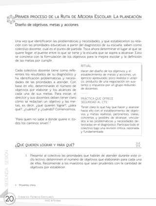 Consejos Técnicos Escolares	
fase intensiva20
SEGUNDASESIÓN
Una vez que identificaron las problemáticas y necesidades, y que establecieron su rela-
ción con las prioridades educativas a partir del diagnóstico de su escuela, saben como
colectivo docente, cuál es el punto de partida. Toca ahora determinar el lugar al que se
quiere llegar; el puente entre lo que se tiene y la escuela que se aspira a alcanzar. Esto
se concreta con la formulación de los objetivos para la mejora escolar y la definición
de las metas por cumplir.
1.	 Presente al colectivo las prioridades que habrán de atender durante este ci-
clo lectivo; determinen el número de objetivos que elaborarán para cada una
de ellas. Recomiende a los maestros que sean prudentes con la cantidad de
objetivos por establecer.
RITUAL
Hacer del diseño de los objetivos y el
establecimiento de metas y acciones, un
ejercicio apresurado, poco realista o utópi-
co, producto de una negociación sin sus-
tento o impuesta por un grupo reducido
de docentes.
PRÁCTICA QUE OFRECE
SEGURIDAD AL CTE
Tener claro lo que hay que hacer y avanzar
hacia ello con el establecimiento de objeti-
vos y metas realistas, pertinentes, claras,
concretas y posibles de alcanzar, vincula-
dos a las problemáticas y necesidades de-
tectadas en el diagnóstico. Participa todo el
colectivo bajo una revisión crítica, razonada
y fundamentada.
Cada colectivo docente tiene como refe-
rentes los resultados de su diagnóstico y
ha identificación problemáticas y necesi-
dades de las prioridades a atender. Con
base en ello, determinarán el número de
objetivos por elaborar y los alcances de
cada una de sus metas. Para iniciar, el
director y sus docentes deben tener claro
cómo se redactan un objetivo y las me-
tas, es decir, ¿qué quieren lograr?, ¿para
qué?, ¿cuánto? y ¿cuándo? Comencemos.
“Para quien no sabe a dónde quiere ir, to-
dos los caminos sirven”.11
¿Qué quieren lograr y para qué?
11	 Proverbio chino.
Primer proceso de la Ruta de Mejora Escolar: La planeación
Diseño de objetivos, metas y acciones
 