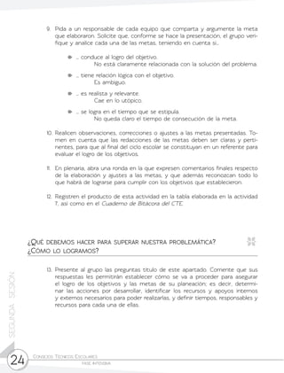 Consejos Técnicos Escolares	
fase intensiva24
SEGUNDASESIÓN
9.	 Pida a un responsable de cada equipo que comparta y argumente la meta
que elaboraron. Solicite que, conforme se hace la presentación, el grupo veri-
fique y analice cada una de las metas, teniendo en cuenta si…
	 … conduce al logro del objetivo.
No está claramente relacionada con la solución del problema.
	 … tiene relación lógica con el objetivo.
Es ambiguo.
	 … es realista y relevante.
Cae en lo utópico.
	 … se logra en el tiempo que se estipula.
No queda claro el tiempo de consecución de la meta.
10.	Realicen observaciones, correcciones o ajustes a las metas presentadas. To-
men en cuenta que las redacciones de las metas deben ser claras y perti-
nentes, para que al final del ciclo escolar se constituyan en un referente para
evaluar el logro de los objetivos.
11.	 En plenaria, abra una ronda en la que expresen comentarios finales respecto
de la elaboración y ajustes a las metas, y que además reconozcan todo lo
que habrá de lograrse para cumplir con los objetivos que establecieron.
12.	 Registren el producto de esta actividad en la tabla elaborada en la actividad
7, así como en el Cuaderno de Bitácora del CTE.
13.	Presente al grupo las preguntas título de este apartado. Comente que sus
respuestas les permitirán establecer cómo se va a proceder para asegurar
el logro de los objetivos y las metas de su planeación; es decir, determi-
nar las acciones por desarrollar, identificar los recursos y apoyos internos
y externos necesarios para poder realizarlas, y definir tiempos, responsables y
recursos para cada una de ellas.
¿Qué debemos hacer para superar nuestra problemática?
¿Cómo lo logramos?
 