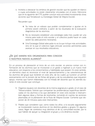 Consejos Técnicos Escolares	
fase intensiva30
TERCERASESIÓN
4.	 Invítelos a destacar los ámbitos de gestión escolar que les queden en blanco
o cuyas actividades no están claramente vinculadas con el resto. Mencione
que en la siguiente del CTE podrán concluir esta actividad incorporando otras
acciones que fortalezcan su Estrategia Global de Mejora Escolar.
	 Recuerden que:
	 Se trata de un esbozo que podrán complementar o ajustar en la
primera sesión ordinaria, a partir de los resultados de la evaluación
diagnóstica de los alumnos.
	 No es necesario establecer una estrategia cada mes; puede ser una
misma para todo el ciclo escolar y el colectivo podrá hacer en cada
sesión las adecuaciones necesarias.
	 Una Estrategia Global adecuada no es la que incluye más actividades,
sino en la que el colectivo logra articular acciones pertinentes para
avanzar en sus resultados educativos.
En un proceso de planeación al inicio de un ciclo escolar, es preciso contar con in-
formación de los alumnos que se incorporan a un grado o ingresan a un nuevo nivel
educativo, con respecto a los conocimientos y habilidades que poseen. En este sentido,
un elemento clave es reconocer el nivel de aprovechamiento y las características de
los alumnos del grupo que recibirán en este año, de los cuales ya tuvieron un primer
acercamiento con la revisión de las fichas del grupo y de los estudiantes que requieren
apoyo, mismas que fueron elaboradas con la mirada del docente que los atendió du-
rante el ciclo escolar que concluyó.
5.	 Organice equipos con docentes de la misma asignatura o grado, en el caso de
Telesecundaria. Solicite que compartan las problemáticas específicas identifi-
cadas en los alumnos a los que atenderán en este ciclo escolar e intercam-
bien algunas ideas y formas de resolverlas, tomando en cuenta, las acciones
plasmadas en la planeación de la Ruta de Mejora Escolar. Comente que dis-
ponen de 20 minutos para este intercambio.
6.	 Pídales que consideren que, como todos los años, a la escuela seguramente
se incorporarán nuevos alumnos en los distintos grados y grupos. En algunos
casos, llegan de contextos muy distintos al de su comunidad escolar, por lo
que habrán de apoyar su integración al grupo y a la dinámica escolar.
¿De qué manera nos organizamos para conocer
a nuestros nuevos alumnos?
 