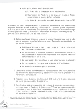 Consejos Técnicos Escolares	
fase intensiva32
TERCERASESIÓN
	 Calificación, análisis y uso de resultados:
a)	 La fecha para la calificación de los instrumentos.
b)	 Organización por Academia (o por grupo, en el caso de Telese-
cundaria) para la revisión de los resultados.
c)	 La forma de presentar los resultados al colectivo docente en CTE.
El Sistema de Alerta Temprana brinda la posibilidad de identificar a los alumnos que
requieren apoyo en lectura, escritura y cálculo mental. Es por ello, que en los planteles
que ya cuentan con la herramienta en Exploración de habilidades, es necesario orga-
nizar la aplicación censal y el análisis de información durante las semanas previas a la
primera sesión ordinaria del CTE del ciclo escolar.14
10.	Solicite que los participantes en plenaria, analicen las acciones a llevar a cabo
para la aplicación censal de la herramienta en Exploración de habilidades, en-
tre las que destacan:
	 El fortalecimiento de la metodología de aplicación de la herramienta
en Exploración de habilidades.
	 La instalación de la aplicación informática en la dirección escolar o la
responsabilidad de incorporar la información en el sistema estatal de
control escolar, de ser el caso.
	 La organización del material que se va a utilizar durante la aplicación.
	 La elaboración del cronograma de aplicación y su seguimiento.
	 La definición de espacios para la aplicación.
11.	 Concluido el análisis e identificadas las implicaciones de esta acción, solicite el
establecimiento de compromisos y responsabilidades para la aplicación de la
herramienta en la escuela.
12.	Registren en su Cuaderno de Bitácora de CTE cada uno de estos acuerdos,
así como los responsables de cada tarea.
13.	Para finalizar, pida al responsable del registro de acuerdos, compromisos y
conclusiones en el Cuaderno de Bitácora de CTE, que lea los puntos estable-
cidos durante esta sesión. Con la participación de todo el colectivo, revisen lo
que es necesario iniciar de manera inmediata y lo que habrá de preparase en
las semanas subsiguientes.
14	 Las escuelas que no hayan logrado desarrollar los procesos de capacitación para la aplicación de esta herramienta,
deberán considerar en qué momento llevarán a cabo estos procesos para después hacer la aplicación censal.
 