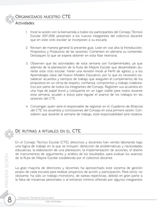 Consejos Técnicos Escolares	
fase intensiva8
PRIMERASESIÓN
1.	 Inicie la sesión con la bienvenida a todos los participantes del Consejo Técnico
Escolar 2017-2018; presenten a los nuevos integrantes del colectivo docente
que en este ciclo escolar se incorporan a su escuela.
2.	 Revisen de manera general la presente guía. Lean en voz alta la Introducción,
Propósitos y Productos de las sesiones. Comenten en plenaria su contenido.
Destaquen lo que se espera obtener en esta fase intensiva.
3.	 Observen que las actividades de esta semana son fundamentales, ya que
además de la planeación de la Ruta de Mejora Escolar que desarrollarán du-
rante este ciclo escolar, harán una revisión inicial al Perfil de egreso y a los
Aprendizajes clave del Nuevo Modelo Educativo, por lo que es necesario es-
tablecer acuerdos y tiempos de trabajo que aseguren el cumplimiento de los
propósitos en un clima de respeto, confianza, compromiso y trabajo colabora-
tivo por parte de todos los integrantes del Consejo. Registren sus acuerdos en
una hoja de papel bond y colóquenla en un lugar visible para todos durante
esta semana, acudan a éstos para regular el avance de los trabajos en las
sesiones del CTE.
4.	 Convengan quién será el responsable de registrar en el Cuaderno de Bitácora
del CTE, los acuerdos y conclusiones del Consejo en esta primera sesión. Con-
sideren que durante la semana de trabajo, esta responsabilidad será rotativa.
Organicemos nuestro CTE
Actividades
De rutinas a rituales en el CTE
En el Consejo Técnico Escolar (CTE), directivos y docentes han venido laborando bajo
una lógica de trabajo en la que se incluyen: detección de problemáticas y necesidades
educativas, la elaboración de una planeación, la implementación de acciones, el diseño
de instrumentos de seguimiento y análisis de los resultados, para evaluar los avances
de la Ruta de Mejora Escolar establecida por el colectivo docente.
La gran mayoría de directores y docentes ha aprovechado este sistema de gestión
propio de cada escuela para realizar proyectos de acción y participación. Para otros, no
obstante, ha sido un trabajo monótono, de tareas repetitivas, debido en gran parte a
la falta de iniciativas personales o al esfuerzo mínimo ofrecido por algunos integrantes
 