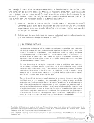 Ruta de Mejora Escolar	
Educación Secundaria 9
PRIMERASESIÓN
EL ESPACIO ESCÉNICO
La dimensión espacial de las reuniones escolares es fundamental para compren-
der lo que en ellas sucede, saber cómo se organiza el espacio físico, cómo está
ubicado, constreñido y decorado. Cómo cada cosa posee un lugar y se define
por la posición que ocupa en relación con las demás, cómo es la distribución
espacial de los actores, cómo son usados los objetos que poseen un valor y un
significado simbólico, las reglas que no se ponen en duda y cómo todo esto dota
de peculiaridad al proceso ritual.
En esta secundaria se ha hecho costumbre ocupar la biblioteca para todo tipo
de reuniones escolares, aun las organizadas por la supervisión de zona. Lo que
ha provocado comentarios como: “... esta es una biblioteca no una sala de juntas,
hay quien sólo la visita el día de consejo, el problema es que el maestro no se
interesa por lo que tenemos y entonces, ¿cómo le vamos a decir al muchacho?
vete a leer un libro, si no sé lo que hay aquí”.
Para el desarrollo de las reuniones el mobiliario se acomoda formando una U don-
de el lado abierto es ocupado por los encargados de coordinar la sesión, alrededor
se encuentran los libreros que dan un ambiente “académico” a la sala, pero tam-
bién provoca distracción de los asistentes ya que, en ocasiones, para combatir el
aburrimiento hay quien toma un libro y se entretiene hojeándolo. En el centro está
una computadora conectada al proyector electrónico, situación que contribuye a
que los informes sean presentados a través de diapositivas que terminan siendo
una saturación de cuadros y gráficas que hacen que el más esquemático concen-
trado se presente como una versión tecnológicamente muy trabajada.
1	 Resultados del Seguimiento Nacional al Consejo Técnico Escolar, a partir de la información registrada por la Au-
toridad Educativa Local. Coordinación de Desarrollo Escolar de la Dirección General de Desarrollo de la Gestión
Educativa, de la SEB. Ciclo Escolar 2016-2017 (sistema en línea)
2	 Cruz, F. J. (2007). El Consejo Técnico Escolar como ritual en la escuela secundaria. Revista Mexicana de Investigación
Educativa (851).
del Consejo. A cuatro años de haberse establecido el fortalecimiento de los CTE como
una condición del Sistema Básico de Mejora, es necesario preguntar: ¿qué ha pasado
con el trabajo que se realiza en el Consejo? ¿Han incrementado las fortalezas de su
escuela? ¿Es dinámico e innovador? ¿Se vive una parálisis académica o burocrática, por
solo cumplir con una indicación desde la autoridad educativa?1
5.	 Invite al colectivo a realizar una lectura del texto “El espacio escénico”.2
Comente que se trata de la descripción de una sesión del CTE en secundaria
y que seguramente van a poder identificar momentos y hechos que suceden
en sus propias sesiones.
6.	 Solicite que, durante la lectura, de manera individual, subrayen las situaciones
que son similares a lo que acontece en su CTE.
 