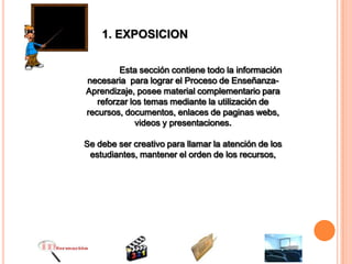 1. EXPOSICION

         Esta sección contiene todo la información
necesaria para lograr el Proceso de Enseñanza-
Aprendizaje, posee material complementario para
   reforzar los temas mediante la utilización de
recursos, documentos, enlaces de paginas webs,
              videos y presentaciones.

Se debe ser creativo para llamar la atención de los
 estudiantes, mantener el orden de los recursos,
 