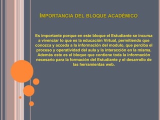 IMPORTANCIA DEL BLOQUE ACADÉMICO


Es importante porque en este bloque el Estudiante se incursa
  a vivenciar lo que es la educación Virtual, permitiendo que
conozca y acceda a la información del modulo, que perciba el
 proceso y operatividad del aula y la interacción en la misma.
 Además este es el bloque que contiene toda la información
necesario para la formación del Estudiante y el desarrollo de
                     las herramientas web.
 