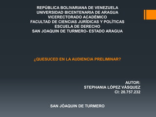 REPÚBLICA BOLIVARIANA DE VENEZUELA
UNIVERSIDAD BICENTENARIA DE ARAGUA
VICERECTORADO ACADÉMICO
FACULTAD DE CIENCIAS JURÍDICAS Y POLÍTICAS
ESCUELA DE DERECHO
SAN JOAQUIN DE TURMERO- ESTADO ARAGUA
¿QUESUCED EN LA AUDIENCIA PRELIMINAR?
AUTOR:
STEPHANIA LÓPEZ VÁSQUEZ
CI: 20.757.232
SAN JÓAQUIN DE TURMERO
 