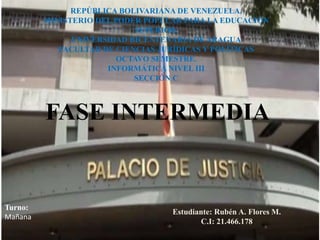 REPÚBLICA BOLIVARIANA DE VENEZUELA. 
MINISTERIO DEL PODER POPULAR PARA LA EDUCACIÓN 
SUPERIOR. 
UNIVERSIDAD BICENTENARIA DE ARAGUA 
FACULTAD DE CIENCIAS JURÍDICAS Y POLÍTICAS 
OCTAVO SEMESTRE. 
INFORMÁTICA NIVEL III 
SECCIÓN C 
FASE INTERMEDIA 
Turno: 
Mañana 
Estudiante: Rubén A. Flores M. 
C.I: 21.466.178 
 