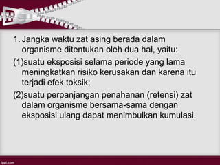 1. Jangka waktu zat asing berada dalam
   organisme ditentukan oleh dua hal, yaitu:
(1)suatu eksposisi selama periode yang lama
   meningkatkan risiko kerusakan dan karena itu
   terjadi efek toksik;
(2)suatu perpanjangan penahanan (retensi) zat
   dalam organisme bersama-sama dengan
   eksposisi ulang dapat menimbulkan kumulasi.
 
