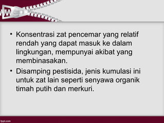 • Konsentrasi zat pencemar yang relatif
  rendah yang dapat masuk ke dalam
  lingkungan, mempunyai akibat yang
  membinasakan.
• Disamping pestisida, jenis kumulasi ini
  untuk zat lain seperti senyawa organik
  timah putih dan merkuri.
 