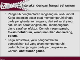 2. Interaksi dengan fungsi sel umum

• Pengaruh penghantaran rangsang neuro-humoral.
  Kerja sebagian besar obat mempengaruhi sinaps
  pada penghantaran rangsang dari sel saraf yang
  satu ke sel saraf yanglain atau mempengaruhi
  ujung saraf sel efektor. Contoh: racun panah,
  toksin botulinum, keracunan ikan dan kerang,
  opium.
• Kerja sitostatika, yaitu penghambatan
  pembelahan sel yang akan mempengaruhi
  pertumbuhan jaringan pada perbanyakan sel.
  Contoh: obat tumor ganas.
 