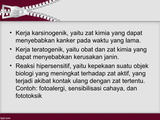 • Kerja karsinogenik, yaitu zat kimia yang dapat
  menyebabkan kanker pada waktu yang lama.
• Kerja teratogenik, yaitu obat dan zat kimia yang
  dapat menyebabkan kerusakan janin.
• Reaksi hipersensitif, yaitu kepekaan suatu objek
  biologi yang meningkat terhadap zat aktif, yang
  terjadi akibat kontak ulang dengan zat tertentu.
  Contoh: fotoalergi, sensibilisasi cahaya, dan
  fototoksik
 