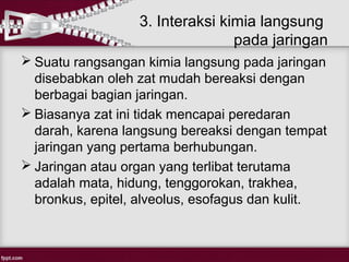 3. Interaksi kimia langsung
                                 pada jaringan
 Suatu rangsangan kimia langsung pada jaringan
  disebabkan oleh zat mudah bereaksi dengan
  berbagai bagian jaringan.
 Biasanya zat ini tidak mencapai peredaran
  darah, karena langsung bereaksi dengan tempat
  jaringan yang pertama berhubungan.
 Jaringan atau organ yang terlibat terutama
  adalah mata, hidung, tenggorokan, trakhea,
  bronkus, epitel, alveolus, esofagus dan kulit.
 