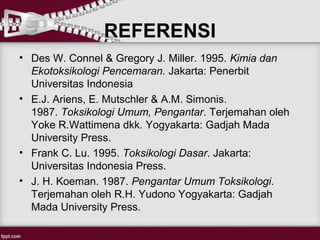 REFERENSI
• Des W. Connel & Gregory J. Miller. 1995. Kimia dan
  Ekotoksikologi Pencemaran. Jakarta: Penerbit
  Universitas Indonesia
• E.J. Ariens, E. Mutschler & A.M. Simonis.
  1987. Toksikologi Umum, Pengantar. Terjemahan oleh
  Yoke R.Wattimena dkk. Yogyakarta: Gadjah Mada
  University Press.
• Frank C. Lu. 1995. Toksikologi Dasar. Jakarta:
  Universitas Indonesia Press.
• J. H. Koeman. 1987. Pengantar Umum Toksikologi.
  Terjemahan oleh R.H. Yudono Yogyakarta: Gadjah
  Mada University Press.
 
