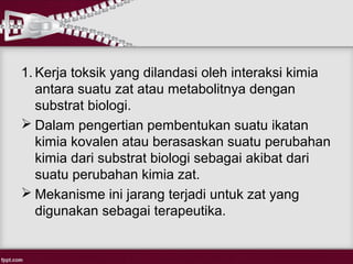 1. Kerja toksik yang dilandasi oleh interaksi kimia
   antara suatu zat atau metabolitnya dengan
   substrat biologi.
 Dalam pengertian pembentukan suatu ikatan
   kimia kovalen atau berasaskan suatu perubahan
   kimia dari substrat biologi sebagai akibat dari
   suatu perubahan kimia zat.
 Mekanisme ini jarang terjadi untuk zat yang
   digunakan sebagai terapeutika.
 
