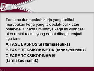 Terlepas dari apakah kerja yang terlihat
merupakan kerja yang tak bolak-balik atau
bolak-balik, pada umumnya kerja ini dilandasi
oleh rantai reaksi yang dapat dibagi menjadi
tiga fase:
A.FASE EKSPOSISI (farmaseutika)
B.FASE TOKSIKOKINETIK (farmakokinetik)
C.FASE TOKSIKODINAMIK
(farmakodinamik)
 
