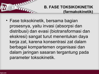 B. FASE TOKSIKOKINETIK
                            (farmakokinetik)

• Fase toksokinetik, bersama bagian
  prosesnya, yaitu invasi (absorpsi dan
  distribusi) dan evasi (biotransformasi dan
  ekskresi) sangat turut menentukan daya
  kerja zat, karena konsentrasi zat dalam
  berbagai kompartemen organisasi dan
  dalam jaringan sasaran tergantung pada
  parameter toksokinetik.
 