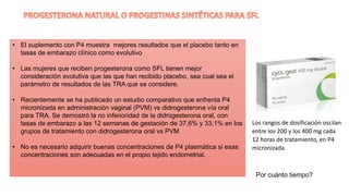 • El suplemento con P4 muestra mejores resultados que el placebo tanto en
tasas de embarazo clínico como evolutivo
• Las mujeres que reciben progesterona como SFL tienen mejor
consideración evolutiva que las que han recibido placebo, sea cual sea el
parámetro de resultados de las TRA que se considere.
• Recientemente se ha publicado un estudio comparativo que enfrenta P4
micronizada en administración vaginal (PVM) vs didrogesterona vía oral
para TRA. Se demostró la no inferioridad de la didrogesterona oral, con
tasas de embarazo a las 12 semanas de gestación de 37,6% y 33,1% en los
grupos de tratamiento con didrogesterona oral vs PVM
• No es necesario adquirir buenas concentraciones de P4 plasmática si esas
concentraciones son adecuadas en el propio tejido endometrial.
Los rangos de dosificación oscilan
entre los 200 y los 400 mg cada
12 horas de tratamiento, en P4
micronizada.
Por cuánto tiempo?
 