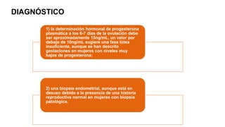1) la determinación hormonal de progesterona
plasmática a los 6-7 días de la ovulación debe
ser aproximadamente 15ng/mL, un valor por
debajo de 10ng/mL sugiere una fase lútea
insuficiente, aunque se han descrito
gestaciones en mujeres con niveles muy
bajos de progesterona;
2) una biopsia endometrial, aunque está en
desuso debido a la presencia de una historia
reproductiva normal en mujeres con biopsia
patológica.
DIAGNÓSTICO
 