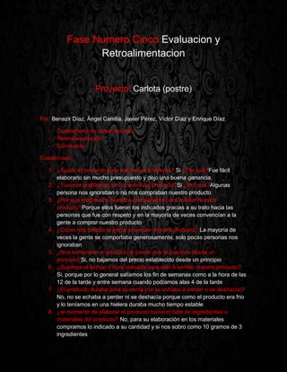 Fase Numero Cinco:Evaluacion y
Retroalimentacion
Proyecto: Carlota (postre)
Por: Benazir Díaz, Ángel Candía, Javier Pérez, Víctor Díaz y Enrique Díaz
- Cuestionario de observaciones
- Retroalimentación
- Conclusión
Cuestionario:
1. ¿Ayudo el producto para resolver el problema? Si ¿Por qué?Fue fácil
elaborarlo sin mucho presupuesto y dejo una buena ganancia.
2. ¿Tuvimos problemas con la venta del producto?Si ¿Por qué?Algunas
persona nos ignoraban o no nos compraban nuestro producto
3. ¿Por qué elegimos a nuestros compañeros para vender nuestro
producto?Porque ellos fueron los indicados gracias a su trato hacia las
personas que fue con respeto y en la mayoría de veces convencían a la
gente a comprar nuestro producto
4. ¿Cómo nos trataba la gente al vender nuestro producto? La mayoría de
veces la gente se comportaba generosamente, solo pocas personas nos
ignoraban
5. ¿Nos compraron el producto al precio que le pusimos desde un
principio?Si, no bajamos del precio establecido desde un principio
6. ¿Supimos el tiempo y hora indicada para salir a vender nuestro producto?
Si, porque por lo general salíamos los fin de semanas como a la hora de las
12 de la tarde y entre semana cuando podíamos alas 4 de la tarde
7. ¿El producto duraba para su venta (no se echaba a perder o se deshacía)?
No, no se echaba a perder ni se deshacía porque como el producto era frio
y lo teníamos en una hielera duraba mucho tiempo estable
8. ¿al momento de elaborar el producto tuvieron falta de ingredientes o
materiales del producto? No, para su elaboración en los materiales
compramos lo indicado a su cantidad y si nos sobro como 10 gramos de 3
ingredientes
 