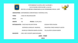 UNIVERSIDAD NACIONAL DE CAJAMARCA
FACULTAD DE CIENCIAS DE LA SALUD
ESCUELA ACADÉMICO PROFESIONAL DE ENFERMERÍA FILIAL- JAÉN
ASIGNATURA :ENFERMERÍA COMUNITARIA Y DEFENSA CIVIL
TEMA : FASE DE ORGANIZACIÓN
CICLO : VII
GRUPO : B2 FECHA: 15/09/2021
INTEGRANTES : DIAZ DIAZ NILSON YOVER LOZADA FRÍAS IRAIDA
ESPINOZA GONZALES MARISOL PASAPERA TINEO SHIRLEY LISETH
HUANCAS CÓRDOVA MARÍA OLINDA VILLALOVOS LIZANA KAREN
DOCENTE : MCS. ENF. VICENTE ABAD WILMER
JAÉN – PERÚ
2021
 