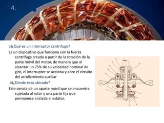 4. 
a)¿Qué es un interruptor centrifugo? 
Es un dispositivo que funciona con la fuerza 
centrifuga creada a partir de la rotación de la 
parte móvil del motor, de manera que al 
alcanzar un 75% de su velocidad nominal de 
giro, el interruptor se acciona y abre el circuito 
del arrollamiento auxiliar 
b)¿Dónde está ubicado? 
Este consta de un aparte móvil que se encuentra 
sujetada al rotor y una parte fija que 
permanece anclada al estator. 
 