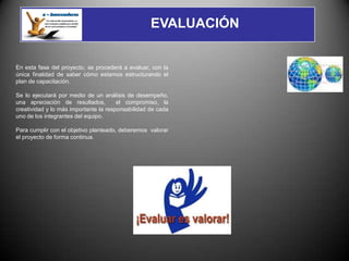 EVALUACIÓN


En esta fase del proyecto, se procederá a evaluar, con la
única finalidad de saber cómo estamos estructurando el
plan de capacitación.

Se lo ejecutará por medio de un análisis de desempeño,
una apreciación de resultados,         el compromiso, la
creatividad y lo más importante la responsabilidad de cada
uno de los integrantes del equipo.

Para cumplir con el objetivo planteado, deberemos valorar
el proyecto de forma continua.
 