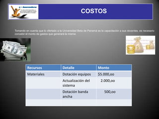 COSTOS


Tomando en cuenta que lo ofertado a la Universidad Beta de Panamá es la capacitación a sus docentes, es necesario
concebir el monto de gastos que generará la misma.




          Recursos                    Detalle                      Monto
          Materiales                  Dotación equipos             $5.000,oo
                                      Actualización del              2.000,oo
                                      sistema
                                      Dotación banda                    500,oo
                                      ancha
 