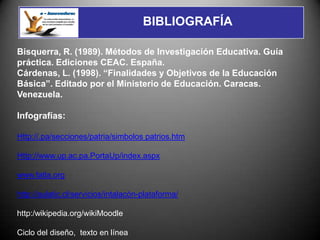 BIBLIOGRAFÍA

Bisquerra, R. (1989). Métodos de Investigación Educativa. Guía
práctica. Ediciones CEAC. España.
Cárdenas, L. (1998). “Finalidades y Objetivos de la Educación
Básica”. Editado por el Ministerio de Educación. Caracas.
Venezuela.

Infografías:

Http://.pa/secciones/patria/simbolos patrios.htm

Http://www.up.ac.pa.PortaUp/index.aspx

www.fatla.org

http://aulatic.cl/servicios/intalacón-plataforma/

http:/wikipedia.org/wikiMoodle

Ciclo del diseño, texto en línea
 