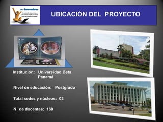 UBICACIÓN DEL PROYECTO




Institución: Universidad Beta
             Panamá

Nivel de educación: Postgrado

Total sedes y núcleos: 03

N de docentes: 160
 