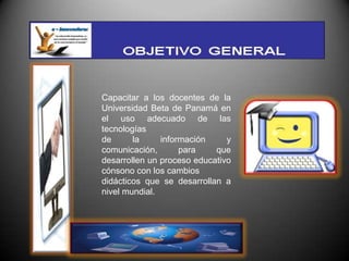 Capacitar a los docentes de la
Universidad Beta de Panamá en
el uso adecuado de las
tecnologías
de      la     información     y
comunicación,       para    que
desarrollen un proceso educativo
cónsono con los cambios
didácticos que se desarrollan a
nivel mundial.
 