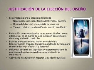 JUSTIFICACIÓNDELAELECCIÓNDELDISEÑOSe consideró para la elección del diseñoNecesidades de capacitación del Personal docenteDisponibilidad real e inmediata de recursosTiempo máximo de duración del evento académicoEn función de estos criterios se asume el diseño 1 como alternativa, en el marco de una inclusión paulatina del elearning al diseño curricularPlantea al docente como motor esencial de la transformación tecnopedagógica, aportando tiempo para su crecimiento profesional y personalIncluye al docente en  la práctica y experimentación de procesos educativos novedosos promoviendo su creatividad  Apoya a la institución en mejorar la calidad educativa 
