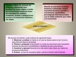 ..Diseñar  refiere un  proceso de creación y desarrollo para producir un nuevo objeto o medio de comunicación mediante fases de investigación, análisis, modelado, ajustes y adaptaciones previas a la producción definitiva del objeto.Diseñar es una tarea compleja, dinámica e intrincada. Integra requisitos técnicos, sociales y económicos, necesidades psicológicas interrelacionados con el medio ambiente que rodea a la humanidad. ¿Qué es diseñar?…El proceso de diseñar, suele implicar las siguientes fases:1. Observar y analizar el medio en el cual se desenvuelve el ser humano, descubriendo alguna necesidad.2. Planear y proyectar proponiendo un modo de solucionar esta necesidad, tratando de descubrir la posibilidad y viabilidad de la(s) solución(es).3. Construir y ejecutar llevando a la vida real la idea inicial, por medio de procesos productivos.4. Evaluar, ya que es necesario saber cuándo el diseño está finalizado 