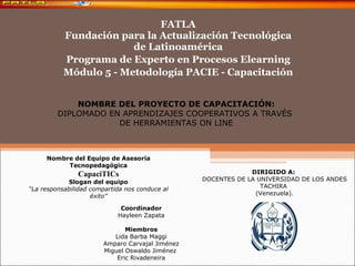 FATLA Fundación para la Actualización Tecnológica de Latinoamérica Programa de Experto en Procesos Elearning Módulo 5 - Metodología PACIE - Capacitación NOMBRE DEL PROYECTO DE CAPACITACIÓN: DIPLOMADO EN APRENDIZAJES COOPERATIVOS A TRAVÉS  DE HERRAMIENTAS ON LINE DIRIGIDO A:  DOCENTES DE LA UNIVERSIDAD DE LOS ANDES TACHIRA  (Venezuela). Nombre del Equipo de Asesoría Tecnopedagógica CapaciTICs Slogan del equipo “ La responsabilidad compartida nos conduce al éxito” Coordinador Hayleen Zapata Miembros Lida Barba Maggi Amparo Carvajal Jiménez Miguel Oswaldo Jiménez  Eric Rivadeneira 
