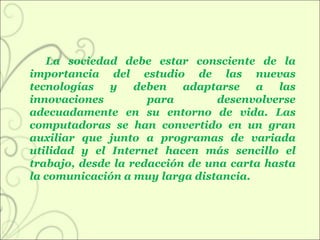 La sociedad debe estar consciente de la importancia del estudio de las nuevas tecnologías y deben adaptarse a las innovaciones para desenvolverse adecuadamente en su entorno de vida. Las computadoras se han convertido en un gran auxiliar que junto a programas de variada utilidad y el Internet hacen más sencillo el trabajo, desde la redacción de una carta hasta la comunicación a muy larga distancia.  