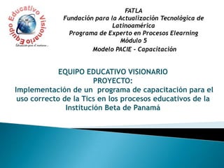 FATLAFundación para la Actualización Tecnológica de LatinoaméricaPrograma de Experto en Procesos ElearningMódulo 5   Modelo PACIE - Capacitación EQUIPO EDUCATIVO VISIONARIO PROYECTO: Implementación de un  programa de capacitación para el uso correcto de la Tics en los procesos educativos de la Institución Beta de Panamá 