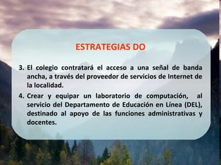 ESTRATEGIAS DO El colegio contratará el acceso a una señal de banda ancha, a través del proveedor de servicios de Internet de la localidad. Crear y equipar un laboratorio de computación,  al servicio del Departamento de Educación en Línea (DEL), destinado al apoyo de las funciones administrativas y docentes. 