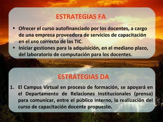 El Campus Virtual en proceso de formación, se apoyará en el Departamento de Relaciones Institucionales (prensa) para comunicar, entre el público interno, la realización del curso de capacitación docente propuesto. ESTRATEGIAS DA Ofrecer el curso autofinanciado por los docentes, a cargo de una empresa proveedora de servicios de capacitación en el uso correcto de las TIC . Iniciar gestiones para la adquisición, en el mediano plazo, del laboratorio de computación para los docentes. ESTRATEGIAS FA 